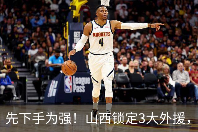 先下手为强！山西锁定3大外援，全联盟独一份，有望延续黑马奇迹